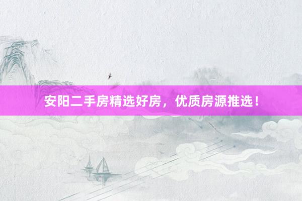 安阳二手房精选好房，优质房源推选！