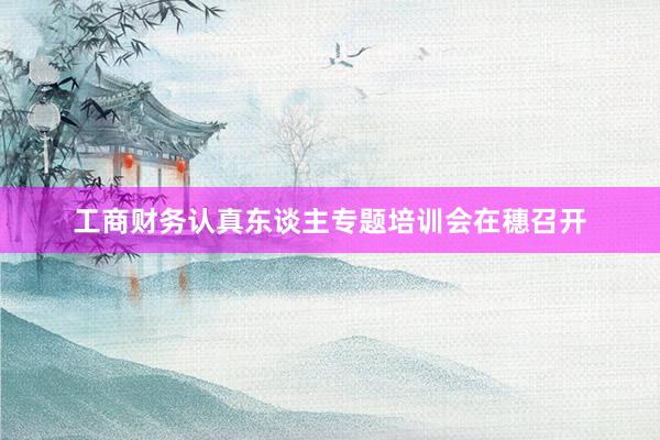 工商财务认真东谈主专题培训会在穗召开