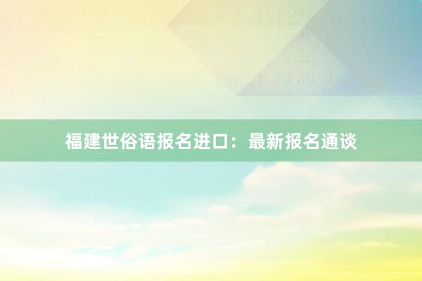 福建世俗语报名进口：最新报名通谈