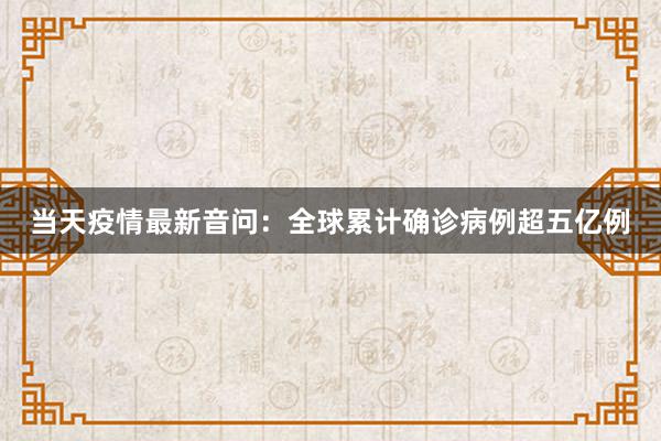 当天疫情最新音问：全球累计确诊病例超五亿例