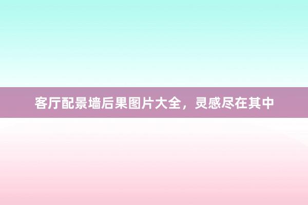 客厅配景墙后果图片大全，灵感尽在其中