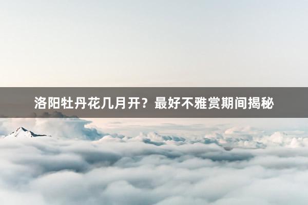洛阳牡丹花几月开？最好不雅赏期间揭秘